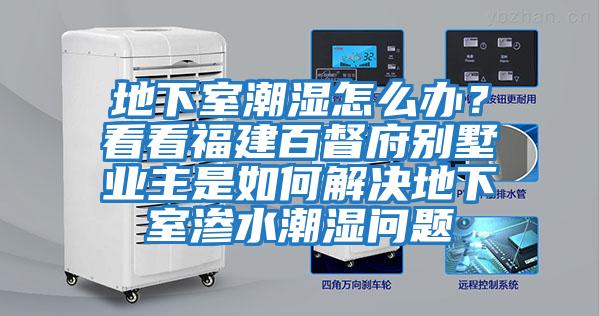 地下室潮濕怎么辦？看看福建百督府別墅業主是如何解決地下室滲水潮濕問題